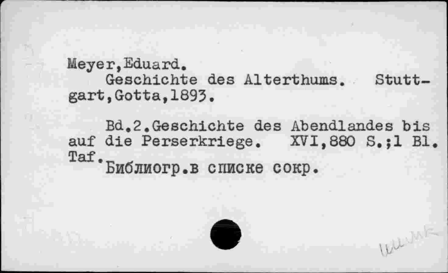 ﻿Meyer,Eduard.
Geschichte des Alterthums. Stuttgart ,Gotta,1895•
Bd,2.Geschichte des Abendlandes bis auf die Perserkriege. XVI,880 S.jl Bl Taf.
Библиогр.в списке сокр.